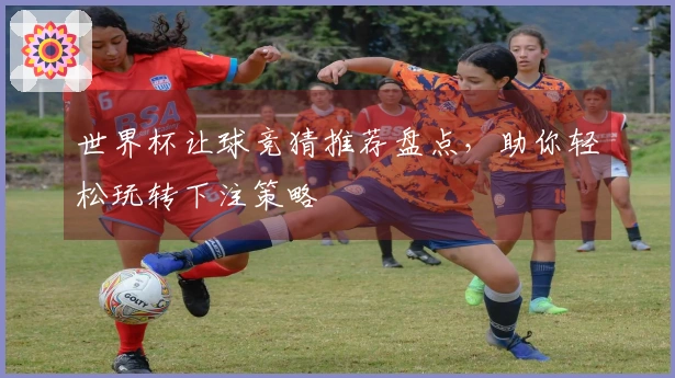 世界杯让球竞猜推荐盘点，助你轻松玩转下注策略